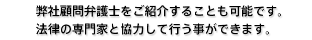 弊社顧問弁護士をご紹介することも可能です。法律の専門家と協力して行う事ができます。
